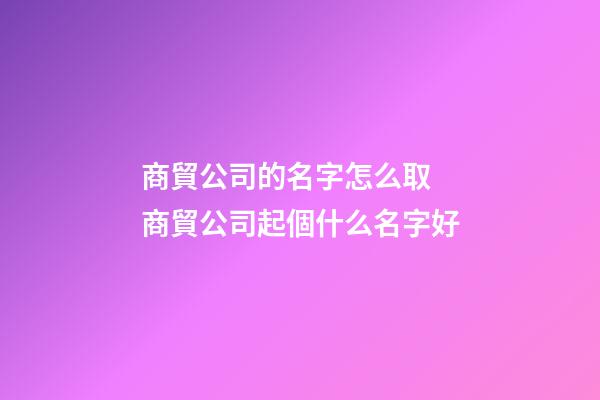 商貿公司的名字怎么取 商貿公司起個什么名字好-第1張-公司起名-玄機派